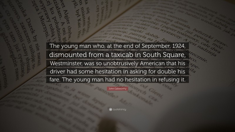 John Galsworthy Quote: “The young man who, at the end of September, 1924, dismounted from a taxicab in South Square, Westminster, was so unobtrusively American that his driver had some hesitation in asking for double his fare. The young man had no hesitation in refusing it.”