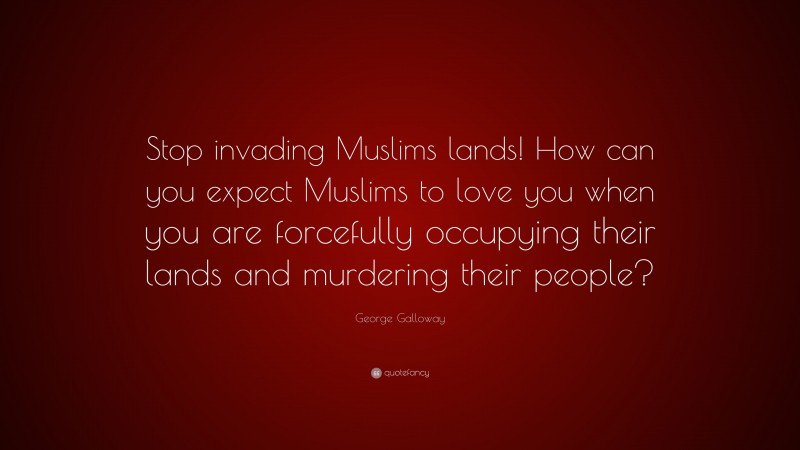 George Galloway Quote: “Stop invading Muslims lands! How can you expect Muslims to love you when you are forcefully occupying their lands and murdering their people?”