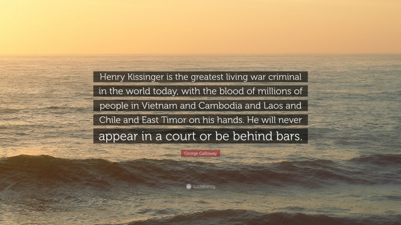 George Galloway Quote: “Henry Kissinger is the greatest living war criminal in the world today, with the blood of millions of people in Vietnam and Cambodia and Laos and Chile and East Timor on his hands. He will never appear in a court or be behind bars.”
