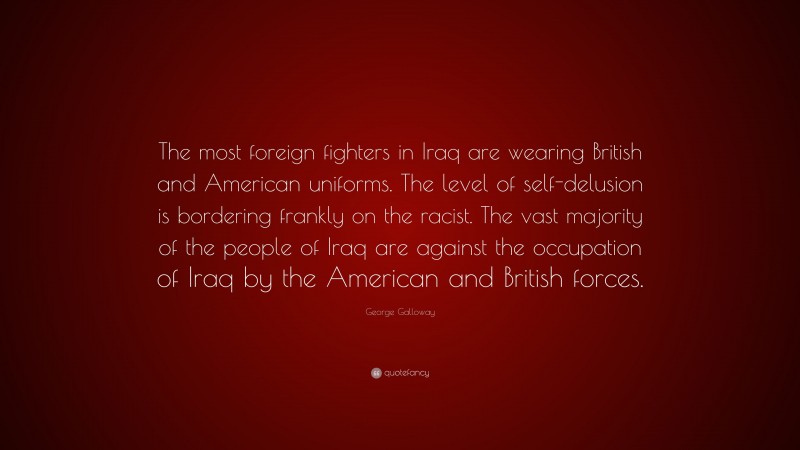 George Galloway Quote: “The most foreign fighters in Iraq are wearing British and American uniforms. The level of self-delusion is bordering frankly on the racist. The vast majority of the people of Iraq are against the occupation of Iraq by the American and British forces.”