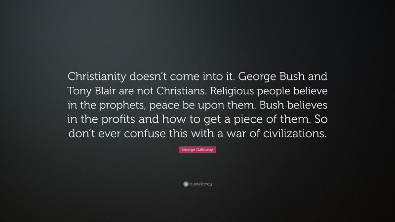 George Galloway Quote: “Christianity doesn’t come into it. George Bush and Tony Blair are not Christians. Religious people believe in the prophets, peace be upon them. Bush believes in the profits and how to get a piece of them. So don’t ever confuse this with a war of civilizations.”