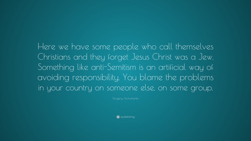 Yevgeny Yevtushenko Quote: “Here we have some people who call themselves Christians and they forget Jesus Christ was a Jew. Something like anti-Semitism is an artificial way of avoiding responsibility. You blame the problems in your country on someone else, on some group.”