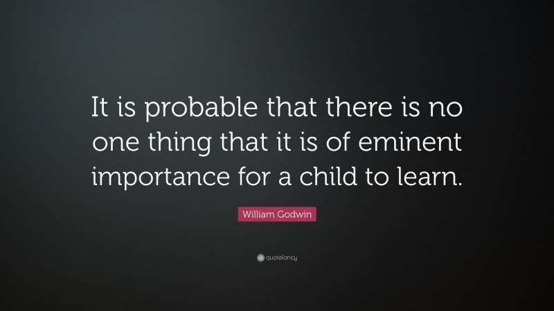 William Godwin Quote: “It is probable that there is no one thing that it is of eminent importance for a child to learn.”