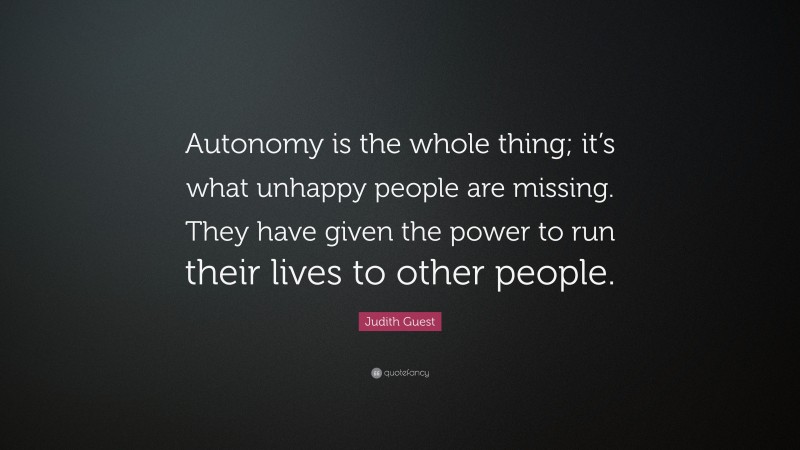 Judith Guest Quote: “Autonomy is the whole thing; it’s what unhappy people are missing. They have given the power to run their lives to other people.”