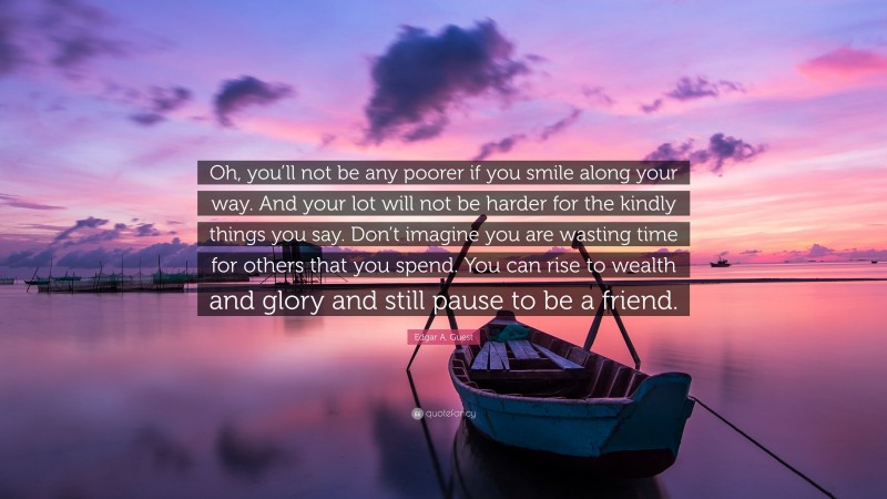 Edgar A. Guest Quote: “Oh, you’ll not be any poorer if you smile along your way. And your lot will not be harder for the kindly things you say. Don’t imagine you are wasting time for others that you spend. You can rise to wealth and glory and still pause to be a friend.”