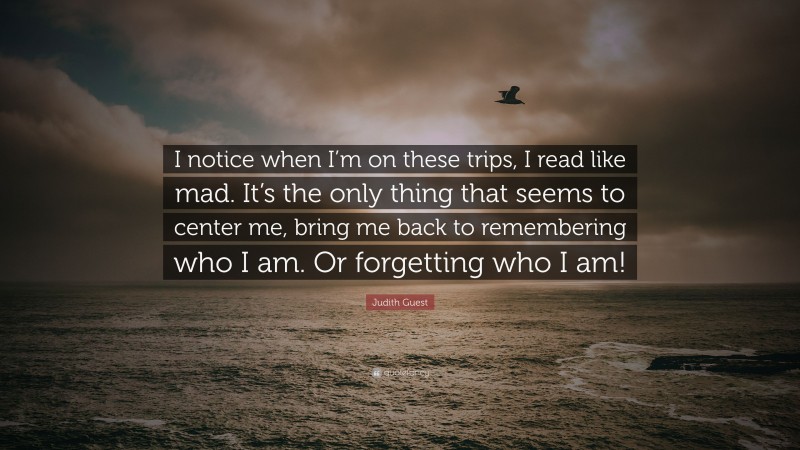 Judith Guest Quote: “I notice when I’m on these trips, I read like mad. It’s the only thing that seems to center me, bring me back to remembering who I am. Or forgetting who I am!”