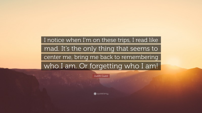 Judith Guest Quote: “I notice when I’m on these trips, I read like mad. It’s the only thing that seems to center me, bring me back to remembering who I am. Or forgetting who I am!”