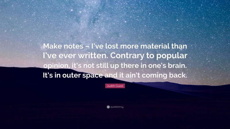 Judith Guest Quote: “Make notes – I’ve lost more material than I’ve ever written. Contrary to popular opinion, it’s not still up there in one’s brain. It’s in outer space and it ain’t coming back.”