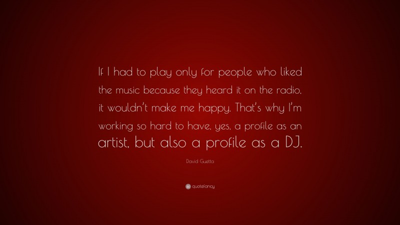 David Guetta Quote: “If I had to play only for people who liked the music because they heard it on the radio, it wouldn’t make me happy. That’s why I’m working so hard to have, yes, a profile as an artist, but also a profile as a DJ.”