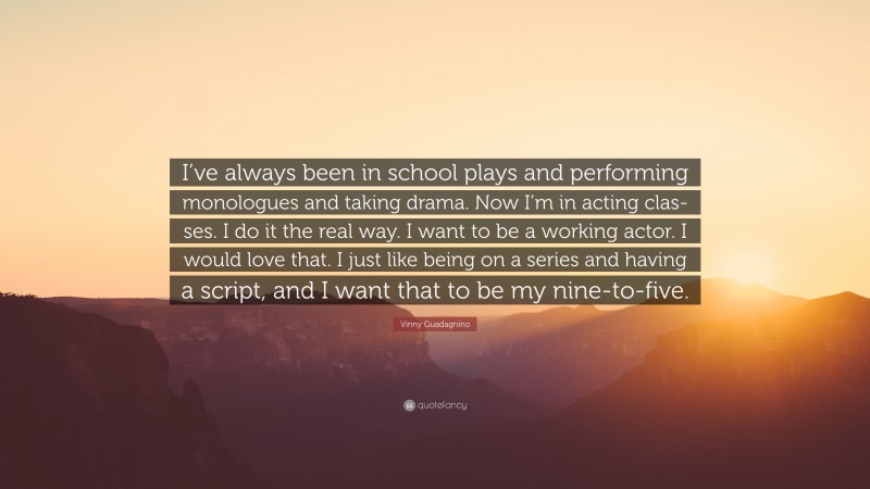 Vinny Guadagnino Quote: “I’ve always been in school plays and performing monologues and taking drama. Now I’m in acting clas-ses. I do it the real way. I want to be a working actor. I would love that. I just like being on a series and having a script, and I want that to be my nine-to-five.”