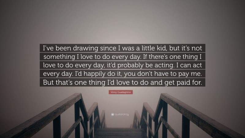 Vinny Guadagnino Quote: “I’ve been drawing since I was a little kid, but it’s not something I love to do every day. If there’s one thing I love to do every day, it’d probably be acting. I can act every day. I’d happily do it, you don’t have to pay me. But that’s one thing I’d love to do and get paid for.”