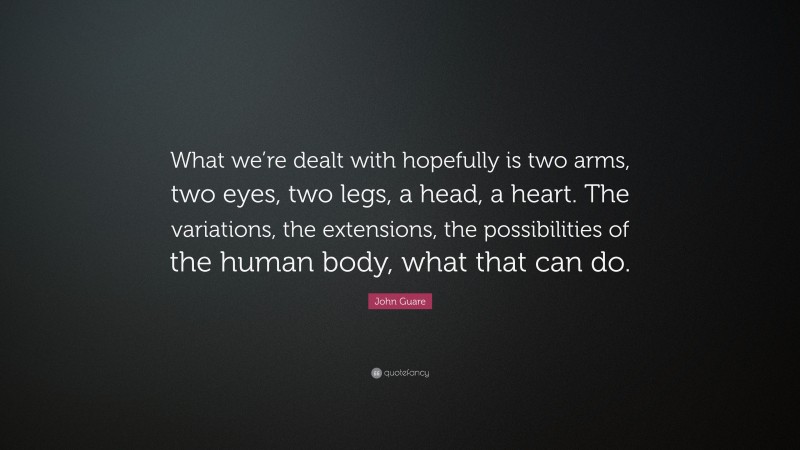 John Guare Quote: “What we’re dealt with hopefully is two arms, two eyes, two legs, a head, a heart. The variations, the extensions, the possibilities of the human body, what that can do.”