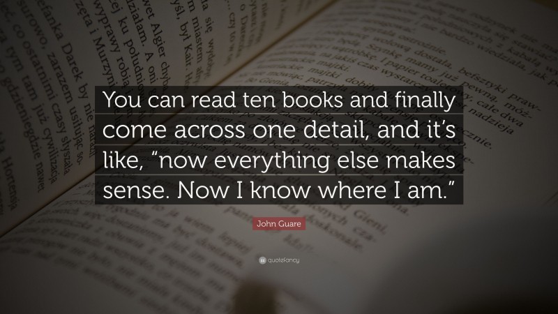 John Guare Quote: “You can read ten books and finally come across one detail, and it’s like, “now everything else makes sense. Now I know where I am.””
