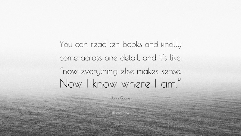 John Guare Quote: “You can read ten books and finally come across one detail, and it’s like, “now everything else makes sense. Now I know where I am.””