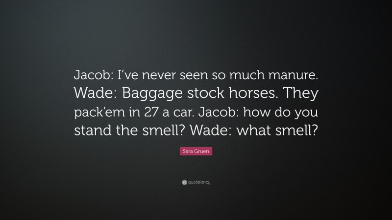 Sara Gruen Quote: “Jacob: I’ve never seen so much manure. Wade: Baggage stock horses. They pack’em in 27 a car. Jacob: how do you stand the smell? Wade: what smell?”