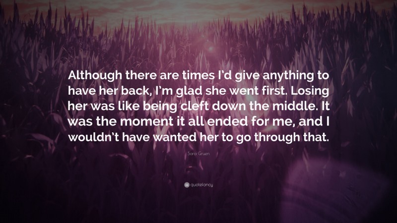Sara Gruen Quote: “Although there are times I’d give anything to have her back, I’m glad she went first. Losing her was like being cleft down the middle. It was the moment it all ended for me, and I wouldn’t have wanted her to go through that.”