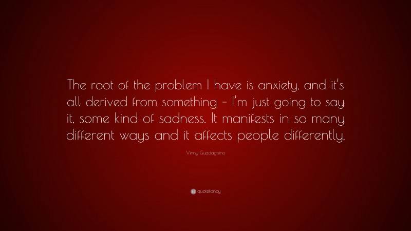 Vinny Guadagnino Quote: “The root of the problem I have is anxiety, and it’s all derived from something – I’m just going to say it, some kind of sadness. It manifests in so many different ways and it affects people differently.”