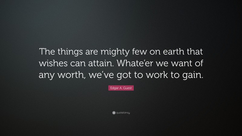 Edgar A. Guest Quote: “The things are mighty few on earth that wishes can attain. Whate’er we want of any worth, we’ve got to work to gain.”