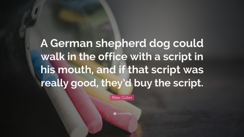 Peter Guber Quote: “A German shepherd dog could walk in the office with a script in his mouth, and if that script was really good, they’d buy the script.”