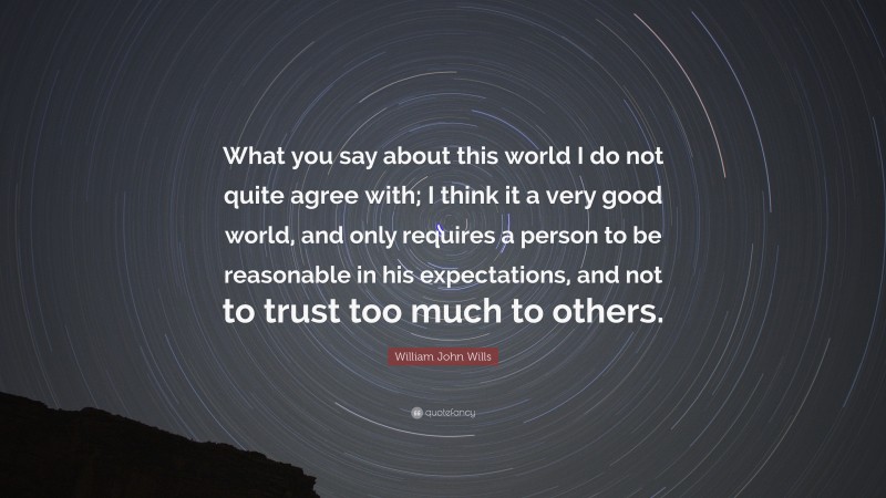 William John Wills Quote: “What you say about this world I do not quite agree with; I think it a very good world, and only requires a person to be reasonable in his expectations, and not to trust too much to others.”