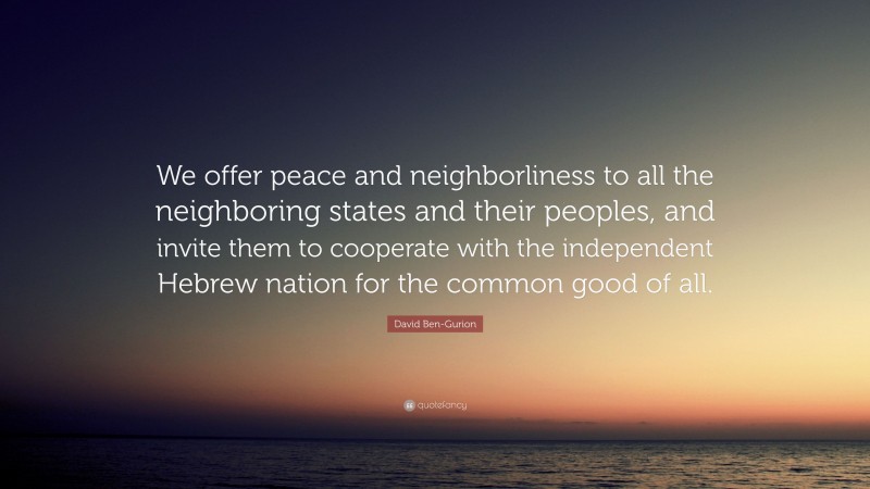 David Ben-Gurion Quote: “We offer peace and neighborliness to all the neighboring states and their peoples, and invite them to cooperate with the independent Hebrew nation for the common good of all.”