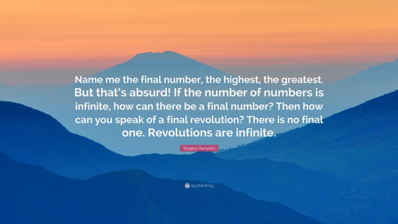 Yevgeny Zamyatin Quote: “Name me the final number, the highest, the greatest. But that’s absurd! If the number of numbers is infinite, how can there be a final number? Then how can you speak of a final revolution? There is no final one. Revolutions are infinite.”