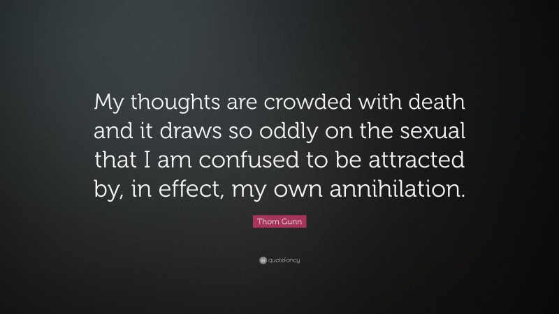 Thom Gunn Quote: “My thoughts are crowded with death and it draws so oddly on the sexual that I am confused to be attracted by, in effect, my own annihilation.”