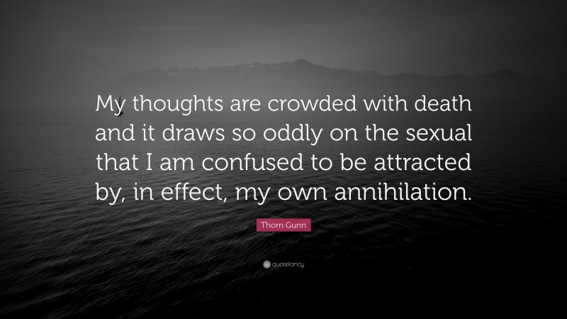 Thom Gunn Quote: “My thoughts are crowded with death and it draws so oddly on the sexual that I am confused to be attracted by, in effect, my own annihilation.”
