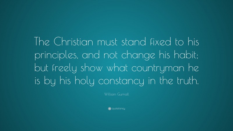 William Gurnall Quote: “The Christian must stand fixed to his principles, and not change his habit; but freely show what countryman he is by his holy constancy in the truth.”