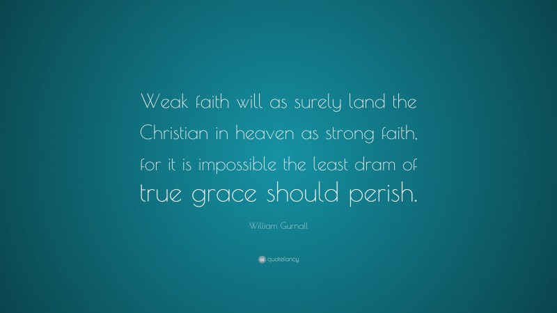 William Gurnall Quote: “Weak faith will as surely land the Christian in heaven as strong faith, for it is impossible the least dram of true grace should perish.”