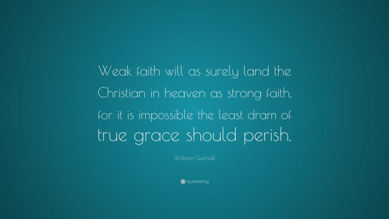 William Gurnall Quote: “Weak faith will as surely land the Christian in heaven as strong faith, for it is impossible the least dram of true grace should perish.”