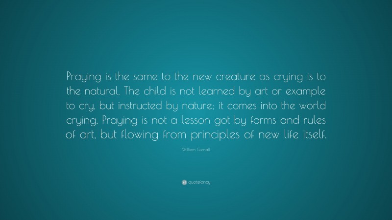 William Gurnall Quote: “Praying is the same to the new creature as crying is to the natural. The child is not learned by art or example to cry, but instructed by nature; it comes into the world crying. Praying is not a lesson got by forms and rules of art, but flowing from principles of new life itself.”