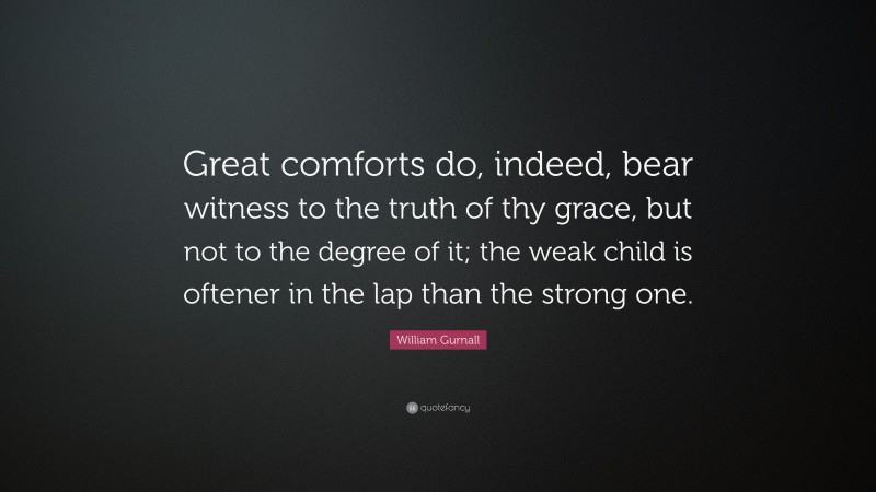 William Gurnall Quote: “Great comforts do, indeed, bear witness to the truth of thy grace, but not to the degree of it; the weak child is oftener in the lap than the strong one.”