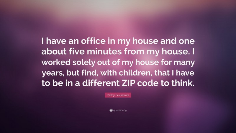 Cathy Guisewite Quote: “I have an office in my house and one about five minutes from my house. I worked solely out of my house for many years, but find, with children, that I have to be in a different ZIP code to think.”