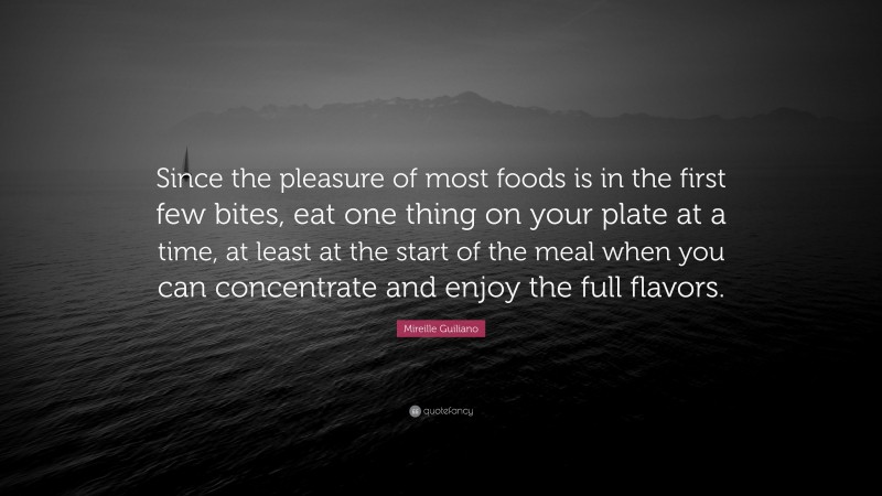 Mireille Guiliano Quote: “Since the pleasure of most foods is in the first few bites, eat one thing on your plate at a time, at least at the start of the meal when you can concentrate and enjoy the full flavors.”