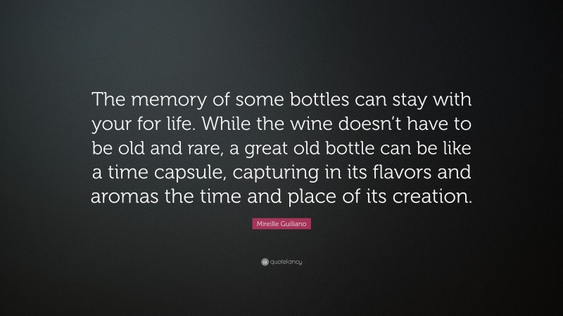 Mireille Guiliano Quote: “The memory of some bottles can stay with your for life. While the wine doesn’t have to be old and rare, a great old bottle can be like a time capsule, capturing in its flavors and aromas the time and place of its creation.”