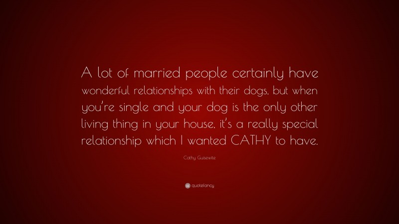 Cathy Guisewite Quote: “A lot of married people certainly have wonderful relationships with their dogs, but when you’re single and your dog is the only other living thing in your house, it’s a really special relationship which I wanted CATHY to have.”