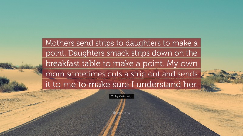 Cathy Guisewite Quote: “Mothers send strips to daughters to make a point. Daughters smack strips down on the breakfast table to make a point. My own mom sometimes cuts a strip out and sends it to me to make sure I understand her.”