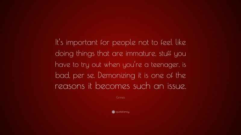 Grimes Quote: “It’s important for people not to feel like doing things that are immature, stuff you have to try out when you’re a teenager, is bad, per se. Demonizing it is one of the reasons it becomes such an issue.”