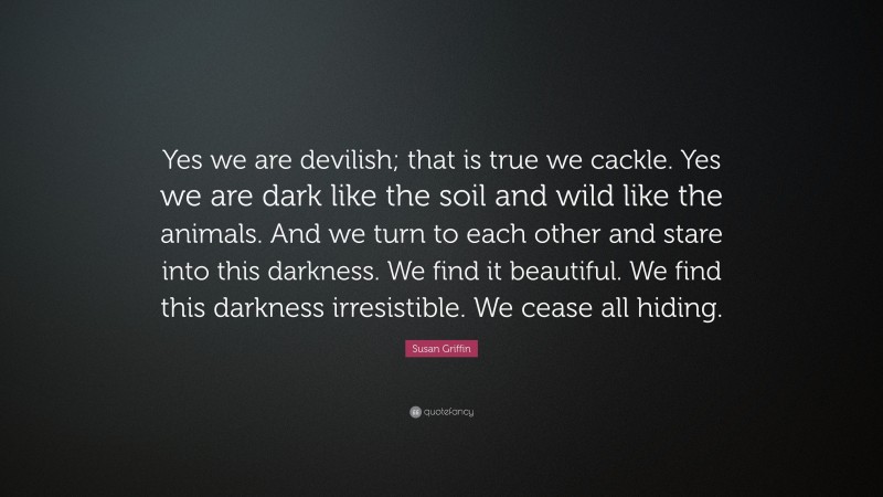 Susan Griffin Quote: “Yes we are devilish; that is true we cackle. Yes we are dark like the soil and wild like the animals. And we turn to each other and stare into this darkness. We find it beautiful. We find this darkness irresistible. We cease all hiding.”