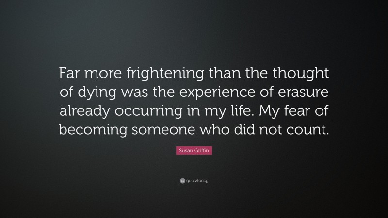 Susan Griffin Quote: “Far more frightening than the thought of dying was the experience of erasure already occurring in my life. My fear of becoming someone who did not count.”
