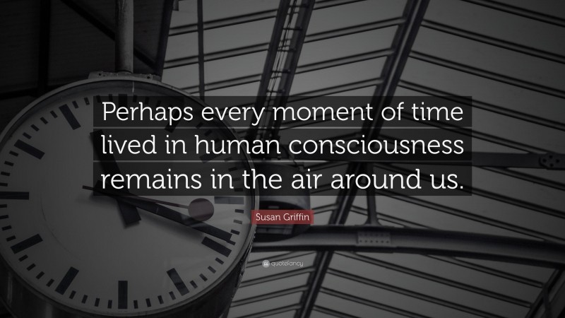 Susan Griffin Quote: “Perhaps every moment of time lived in human consciousness remains in the air around us.”