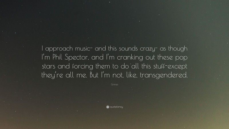 Grimes Quote: “I approach music- and this sounds crazy- as though I’m Phil Spector, and I’m cranking out these pop stars and forcing them to do all this stuff-except they’re all me. But I’m not, like, transgendered.”