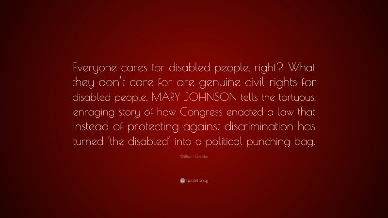 William Greider Quote: “Everyone cares for disabled people, right? What they don’t care for are genuine civil rights for disabled people. MARY JOHNSON tells the tortuous, enraging story of how Congress enacted a law that instead of protecting against discrimination has turned ‘the disabled’ into a political punching bag.”