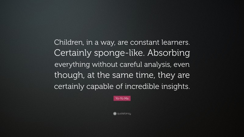 Yo-Yo Ma Quote: “Children, in a way, are constant learners. Certainly sponge-like. Absorbing everything without careful analysis, even though, at the same time, they are certainly capable of incredible insights.”