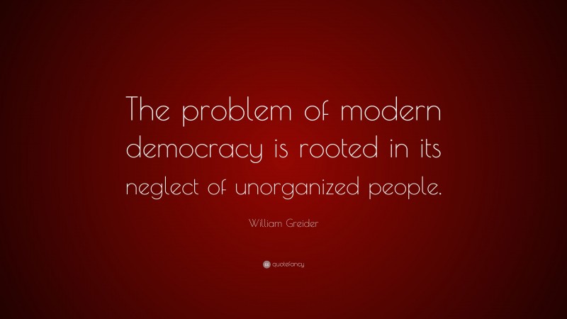 William Greider Quote: “The problem of modern democracy is rooted in its neglect of unorganized people.”