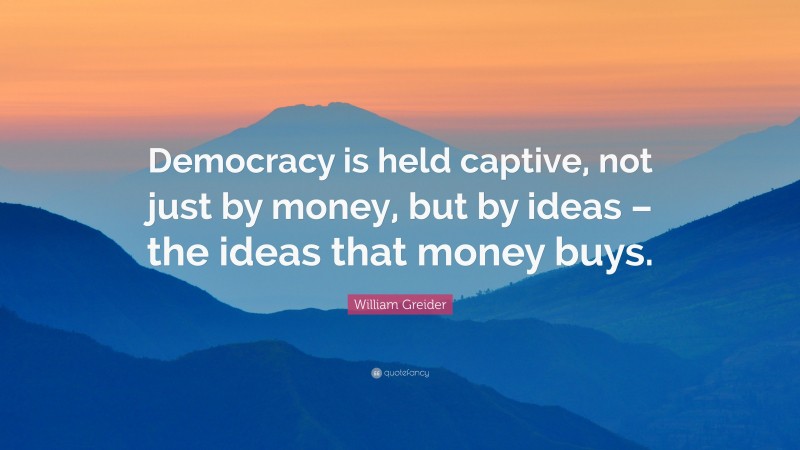 William Greider Quote: “Democracy is held captive, not just by money, but by ideas – the ideas that money buys.”