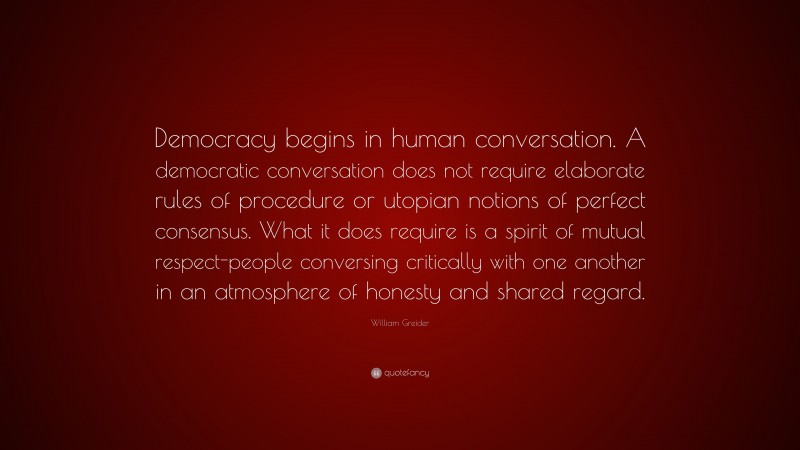 William Greider Quote: “Democracy begins in human conversation. A democratic conversation does not require elaborate rules of procedure or utopian notions of perfect consensus. What it does require is a spirit of mutual respect-people conversing critically with one another in an atmosphere of honesty and shared regard.”