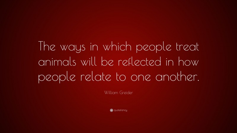 William Greider Quote: “The ways in which people treat animals will be reflected in how people relate to one another.”