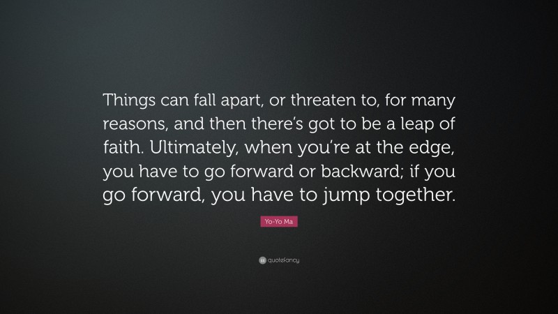 Yo-Yo Ma Quote: “Things can fall apart, or threaten to, for many reasons, and then there’s got to be a leap of faith. Ultimately, when you’re at the edge, you have to go forward or backward; if you go forward, you have to jump together.”